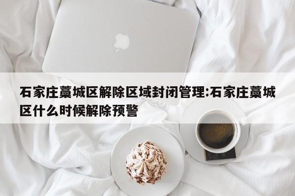 石家庄藁城区解除区域封闭管理:石家庄藁城区什么时候解除预警
