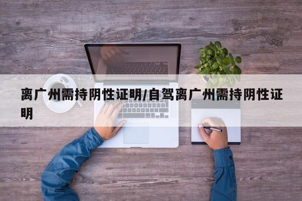 离广州需持阴性证明/自驾离广州需持阴性证明