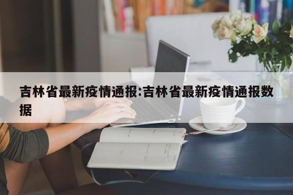 吉林省最新疫情通报:吉林省最新疫情通报数据