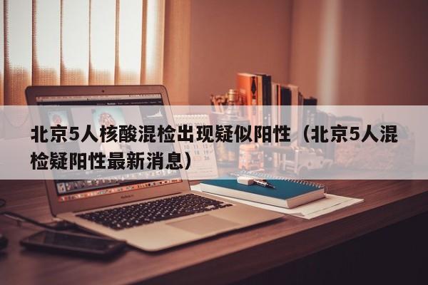 北京5人核酸混检出现疑似阳性(北京5人混检疑阳性最新消息)