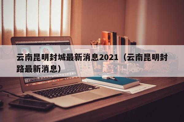 云南昆明封城最新消息2021(云南昆明封路最新消息)