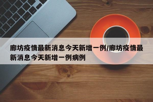 廊坊疫情最新消息今天新增一例/廊坊疫情最新消息今天新增一例病例
