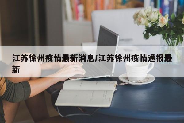 江苏徐州疫情最新消息/江苏徐州疫情通报最新