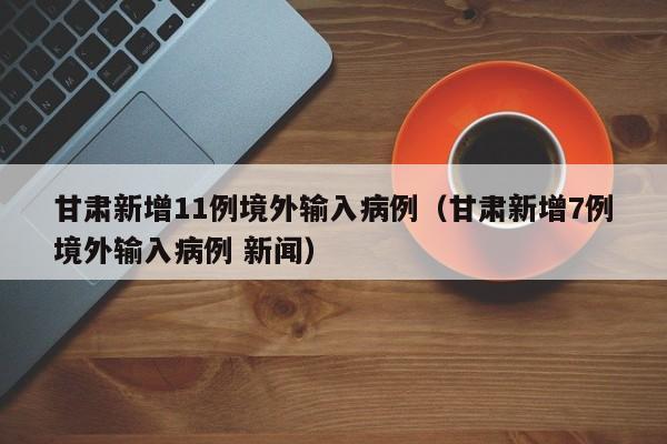 甘肃新增11例境外输入病例(甘肃新增7例境外输入病例 新闻)