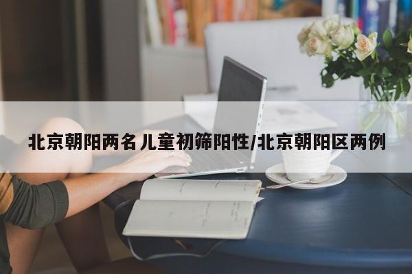 北京朝阳两名儿童初筛阳性/北京朝阳区两例