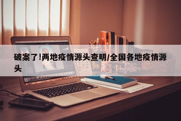 破案了!两地疫情源头查明/全国各地疫情源头