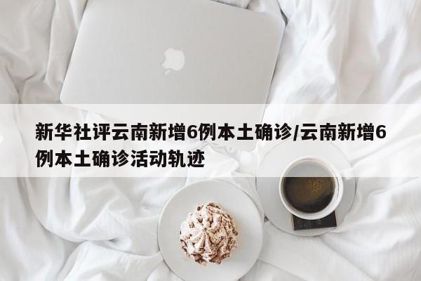 新华社评云南新增6例本土确诊/云南新增6例本土确诊活动轨迹