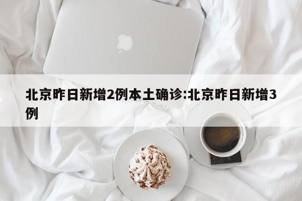 北京昨日新增2例本土确诊:北京昨日新增3例