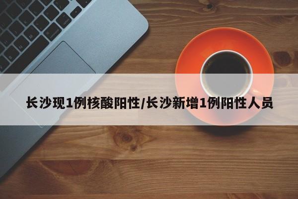 长沙现1例核酸阳性/长沙新增1例阳性人员