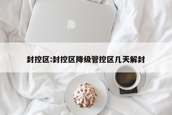 封控区:封控区降级管控区几天解封