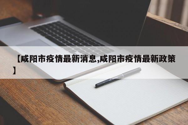 【咸阳市疫情最新消息,咸阳市疫情最新政策】