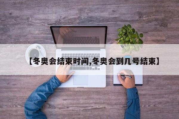 【冬奥会结束时间,冬奥会到几号结束】