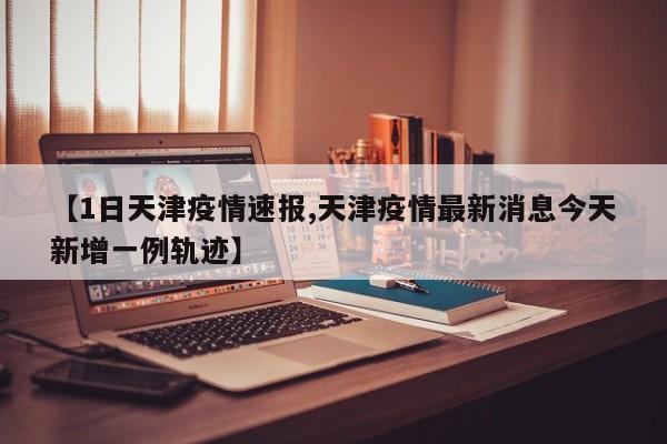 【1日天津疫情速报,天津疫情最新消息今天新增一例轨迹】