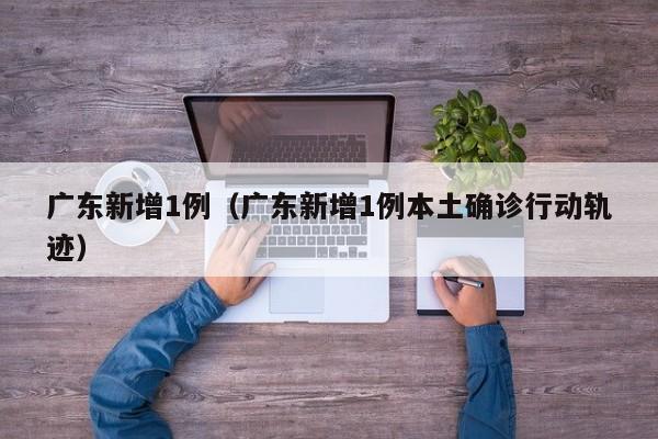 广东新增1例(广东新增1例本土确诊行动轨迹)