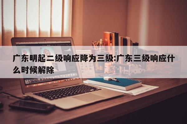 广东明起二级响应降为三级:广东三级响应什么时候解除