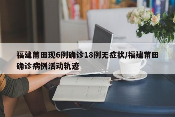 福建莆田现6例确诊18例无症状/福建莆田确诊病例活动轨迹