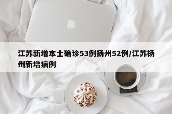江苏新增本土确诊53例扬州52例/江苏扬州新增病例