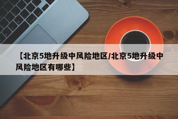 【北京5地升级中风险地区/北京5地升级中风险地区有哪些】