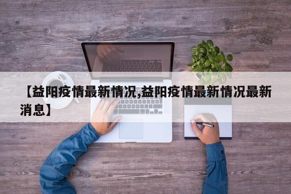 【益阳疫情最新情况,益阳疫情最新情况最新消息】