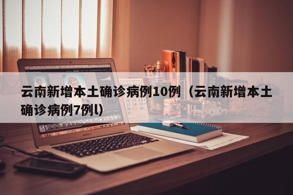 云南新增本土确诊病例10例(云南新增本土确诊病例7例l)