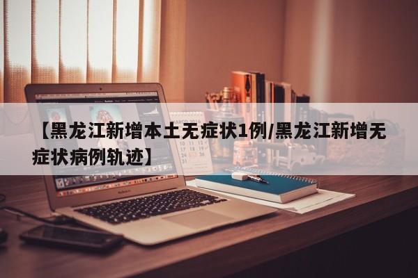 【黑龙江新增本土无症状1例/黑龙江新增无症状病例轨迹】
