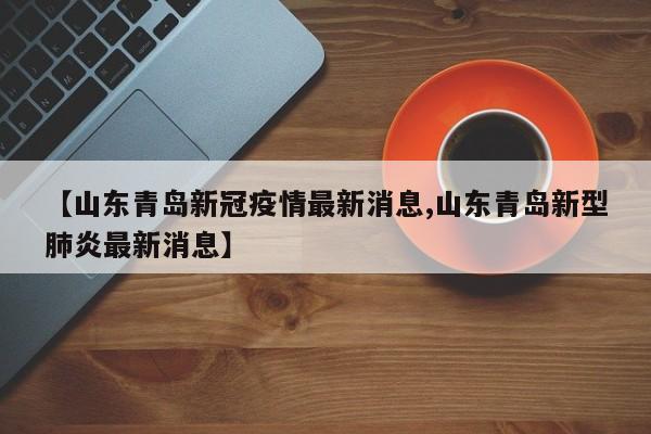 【山东青岛新冠疫情最新消息,山东青岛新型肺炎最新消息】