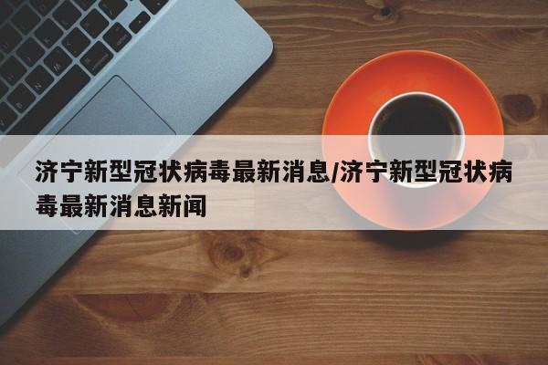 济宁新型冠状病毒最新消息/济宁新型冠状病毒最新消息新闻
