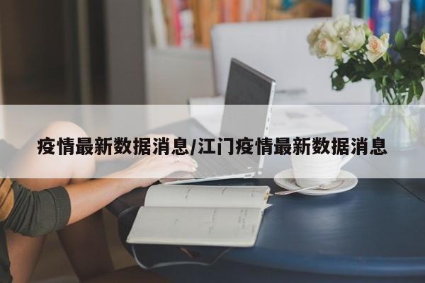 疫情最新数据消息/江门疫情最新数据消息