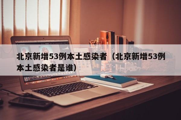 北京新增53例本土感染者(北京新增53例本土感染者是谁)