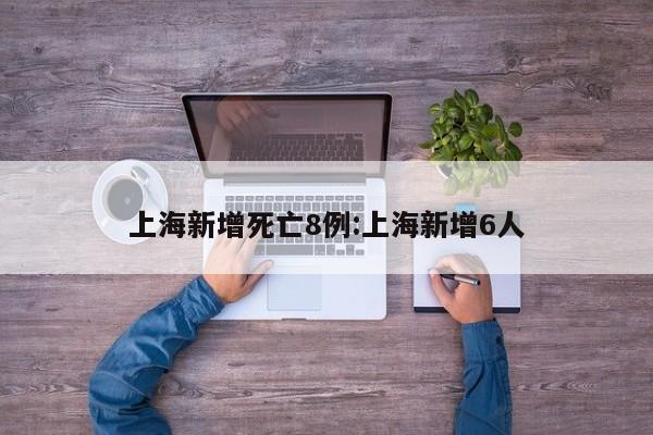 上海新增死亡8例:上海新增6人