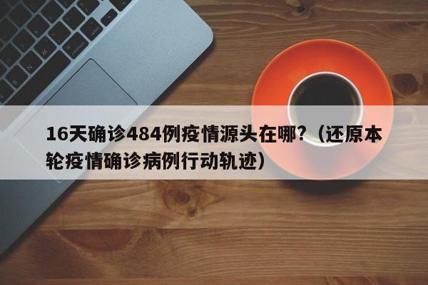 16天确诊484例疫情源头在哪?(还原本轮疫情确诊病例行动轨迹)