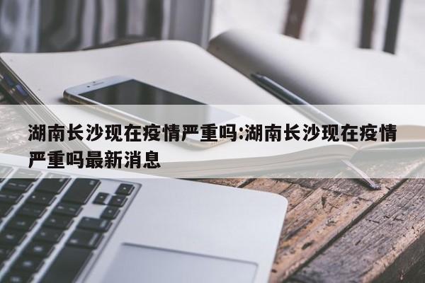 湖南长沙现在疫情严重吗:湖南长沙现在疫情严重吗最新消息