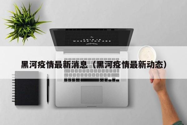 黑河疫情最新消息(黑河疫情最新动态)