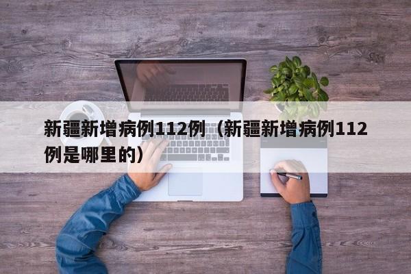 新疆新增病例112例(新疆新增病例112例是哪里的)
