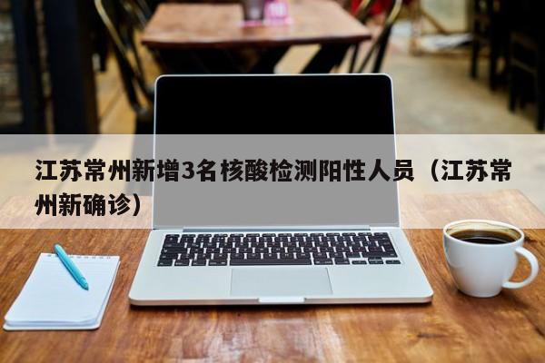 江苏常州新增3名核酸检测阳性人员(江苏常州新确诊)