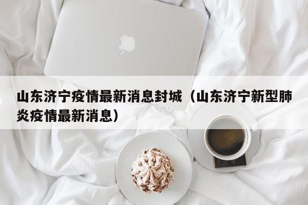 山东济宁疫情最新消息封城(山东济宁新型肺炎疫情最新消息)