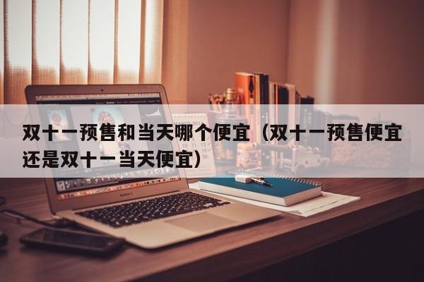 双十一预售和当天哪个便宜(双十一预售便宜还是双十一当天便宜)