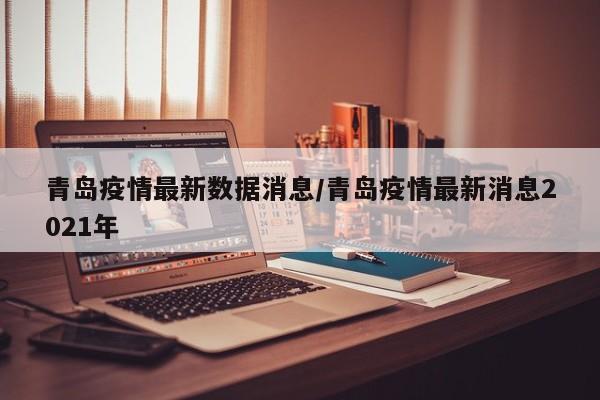 青岛疫情最新数据消息/青岛疫情最新消息2021年