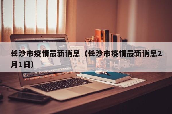 长沙市疫情最新消息(长沙市疫情最新消息2月1日)