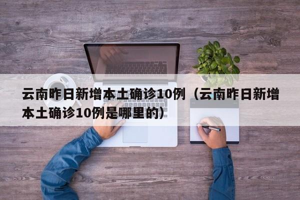 云南昨日新增本土确诊10例(云南昨日新增本土确诊10例是哪里的)