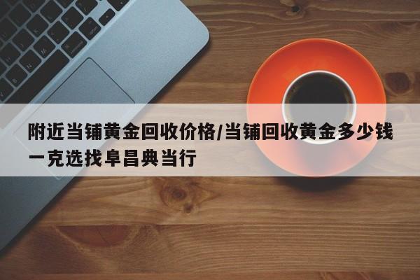 附近当铺黄金回收价格/当铺回收黄金多少钱一克选找阜昌典当行