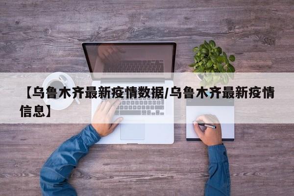 【乌鲁木齐最新疫情数据/乌鲁木齐最新疫情信息】