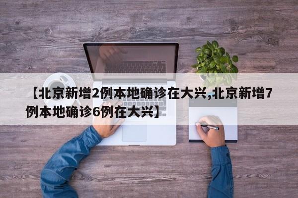 【北京新增2例本地确诊在大兴,北京新增7例本地确诊6例在大兴】