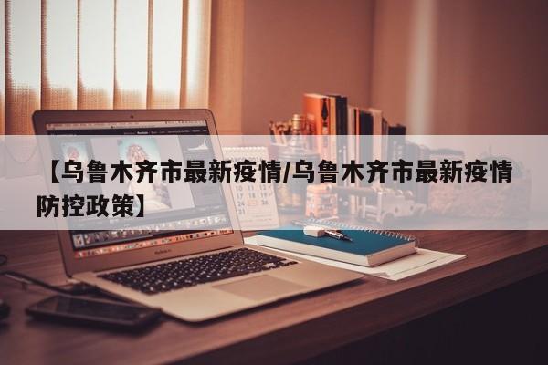 【乌鲁木齐市最新疫情/乌鲁木齐市最新疫情防控政策】