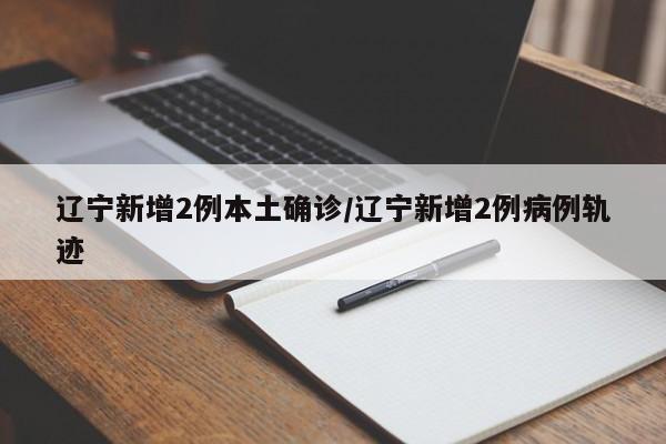 辽宁新增2例本土确诊/辽宁新增2例病例轨迹