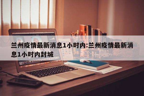 兰州疫情最新消息1小时内:兰州疫情最新消息1小时内封城