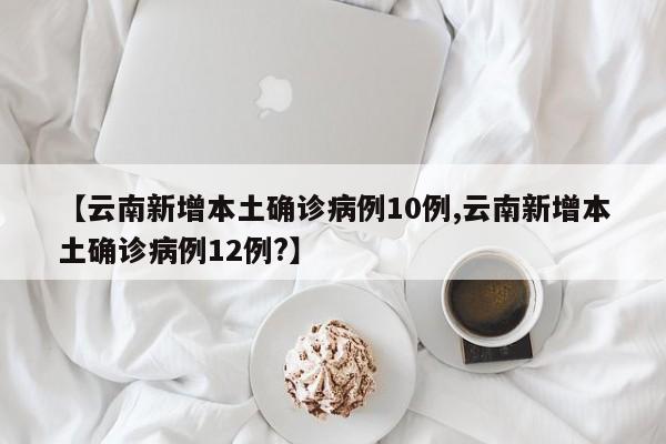 【云南新增本土确诊病例10例,云南新增本土确诊病例12例?】
