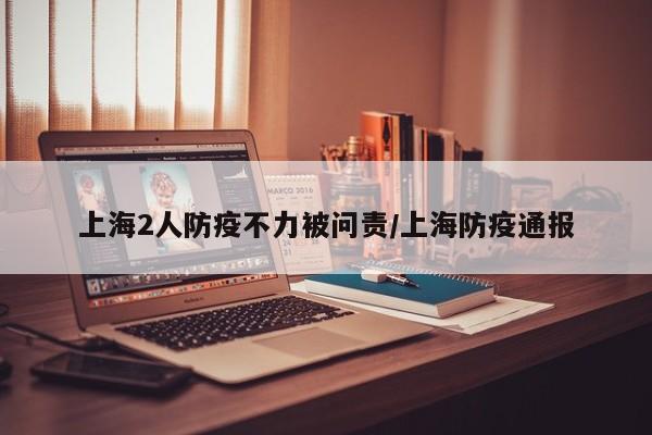 上海2人防疫不力被问责/上海防疫通报