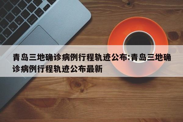 青岛三地确诊病例行程轨迹公布:青岛三地确诊病例行程轨迹公布最新