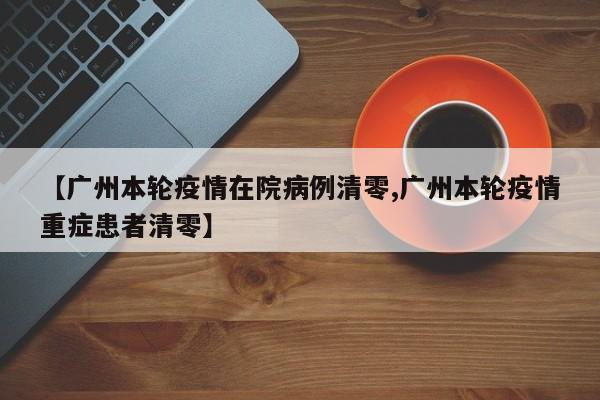 【广州本轮疫情在院病例清零,广州本轮疫情重症患者清零】